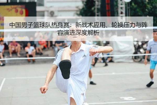 中国男子篮球队热身赛：新战术应用、轮换压力与阵容演进深度解析