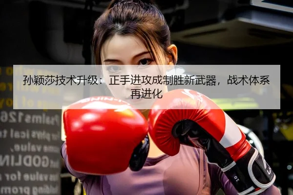 孙颖莎技术升级：正手进攻成制胜新武器，战术体系再进化